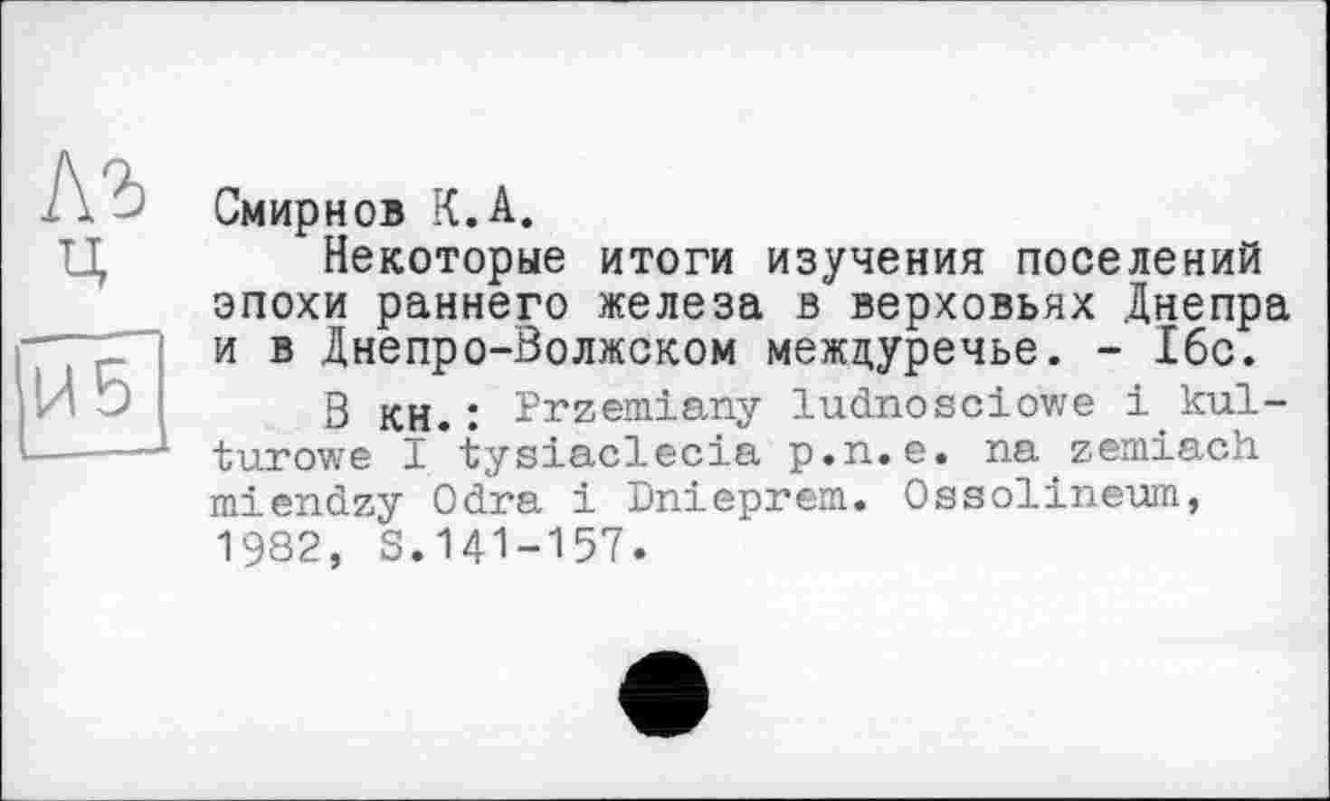 ﻿№ ц
И5
Смирнов К.А.
Некоторые итоги изучения поселений эпохи раннего железа в верховьях Днепра и в Днепро-Волжском междуречье. - 16с.
В кн.: Przemiany ludnosciowe і kul-turowe I tysiaclecia p.n.e. na zemiach miendzy Odra і Dnieprem. Ossolineum, 1982, S.141-157.